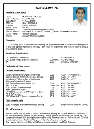 CURRICULUM VITAE
Personal Information:
Name: Muhammad Asif Javed
Father’s Name: Bashir Ahmed
Date of Birth: 31 August 1980
CNIC No: 42301-2659646-1
Domicile: Punjab, Pakistan
Marital Status: Married
Profession: Aeronautical Engineering (Mechanical)
Present Address: House No. R-14, Row B, Gulshan-e- Ghazali, District Malir, Karachi
Mobile Phone: +92-301-2338952
Email : asifajady325@hotmail.com
Objective:
Aspiring for an Aeronautical Engineering job, preferably related to Mechanical/ Management
in any well reputed organization whereby I can utilize my experience and skills in order to achieve
organization’s goals.
Academic Qualification:
DAE (Airframe/ Mechanical) 2000 PAF KORANGI
DAE (Life Saving Equipment Technician) 2004/2005 PAF KORANGI
BA 2003 University Of Karachi
Professional Experience:
Courses (In Pakistan)
Diploma of Associate Engineer (Airframe) 2000 PAKISTAN AIR FORCE
Seaking Engine/ Airframe Conversion Course 2005 PAKISTAN NAVY
Lynx Engine/ Airframe Conversion Course 2001 PAKISTAN NAVY
Diploma of Associate Engineer
(Life Saving Equipment Technician) 2004 PAKISTAN AIR FORCE
NBCD I, II &III 1997/ 2007 PAKISTAN NAVY
Fuel Quality/ Corrosion Course 2005 PAKISTAN NAVY
Basic Computer Course 2007 PAKISTAN NAVY
MF-700C Documents and Management Course 2007 PAKISTAN NAVY
AC & Refrigeration 2015 PAKISTAN NAVY
CCTV Fixed & PTZ Camera operator Course 2012 PAKISTAN NAVY
Courses (Abroad):
Z9EC Helicopter 1st
Line Maintenance Training 2007 Harbin Aviation Industry, CHINA
Work Experience:
Has worked for over 19 years in Aviation maintenance, starting as Airframe technician performed 1st
/
2nd
line maintenance, system trouble shooting, phase/ periodic inspection (Lynx, Sea King, Z9EC
Dauphin Helicopters, Life Saving Equipment) and rising up to the status of supervisor. And 02 years
experience in aviation Technical/Component store handling as a Incharge,
Also have an experience in Microsoft Office, computer installation and Fault Diagnose.
 