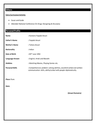 Others
Extra Curriculum Activity
 Scout and Guide
 Attended National Conference On Drugs Designing & Discovery
Personal Profile
Name : Humaira Yaqoob Ansari
Father’s Name : Yaqoob Ansari
Mother’s Name : Tahera Ansari
Nationality : Indian
Date of Birth : 05th June 1992
Language Known : English, Hindi and Marathi
Hobbies : Watching Movies, Playing Games etc.
Personal Skills : Comprehensive problem solving abilities, excellent verbal and written
communication skills, ability to deal with people diplomatically.
Place: Pune
Date:
(Ansari Humaira)
 