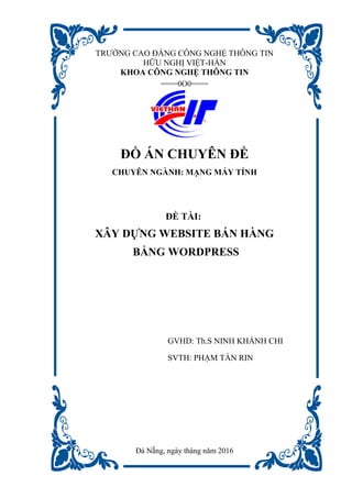 TRƯỜNG CAO ĐẲNG CÔNG NGHỆ THÔNG TIN
HỮU NGHỊ VIỆT-HÀN
KHOA CÔNG NGHỆ THÔNG TIN
====0O0====
ĐỒ ÁN CHUYÊN ĐỀ
CHUYÊN NGÀNH: MẠNG MÁY TÍNH
ĐỀ TÀI:
XÂY DỰNG WEBSITE BÁN HÀNG
BẰNG WORDPRESS
GVHD: Th.S NINH KHÁNH CHI
SVTH: PHẠM TẤN RIN
Đà Nẵng, ngày tháng năm 2016
 