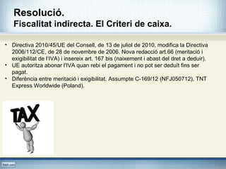 Resolució.
Fiscalitat indirecta. El Criteri de caixa.
• Directiva 2010/45/UE del Consell, de 13 de juliol de 2010, modifica la Directiva
2006/112/CE, de 28 de novembre de 2006. Nova redacció art.66 (meritació i
exigibilitat de l‘IVA) i insereix art. 167 bis (naixement i abast del dret a deduir).
• UE autoritza abonar l'IVA quan rebi el pagament i no pot ser deduït fins ser
pagat.
• Diferència entre meritació i exigibilitat. Assumpte C-169/12 (NFJ050712), TNT
Express Worldwide (Poland).
 