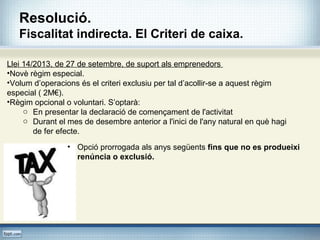 Resolució.
Fiscalitat indirecta. El Criteri de caixa.
Llei 14/2013, de 27 de setembre, de suport als emprenedors
•Novè règim especial.
•Volum d’operacions és el criteri exclusiu per tal d’acollir-se a aquest règim
especial ( 2M€).
•Règim opcional o voluntari. S’optarà:
o En presentar la declaració de començament de l'activitat
o Durant el mes de desembre anterior a l'inici de l'any natural en què hagi
de fer efecte.
• Opció prorrogada als anys següents fins que no es produeixi
renúncia o exclusió.
 