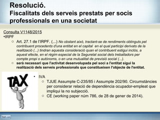 Resolució.
Fiscalitats dels serveis prestats per socis
professionals en una societat
Consulta V1148/2015
•IRPF
o Art. 27.1 de l’IRPF. (...) No obstant això, tractant-se de rendiments obtinguts pel
contribuent procedents d'una entitat en el capital en el qual participi derivats de la
realització (...) tindran aquesta consideració quan el contribuent estigui inclòs, a
aquest efecte, en el règim especial de la Seguretat social dels treballadors per
compte propi o autònoms, o en una mutualitat de previsió social (...).
o serà necessari que l'activitat desenvolupada pel soci a l'entitat sigui la
realització dels serveis professionals que constitueixen l'objecte de l'entitat.
• IVA
o TJUE Assumpte C-235/85 i Assumpte 202/90. Circumstàncies
per considerar relació de dependència ocupador-empleat que
impliqui la no subjecció.
o CE (working paper núm 786, de 28 de gener de 2014).
 