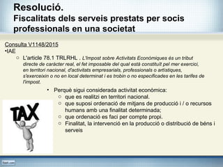 Resolució.
Fiscalitats dels serveis prestats per socis
professionals en una societat
Consulta V1148/2015
•IAE
o L'article 78.1 TRLRHL . L'Impost sobre Activitats Econòmiques és un tribut
directe de caràcter real, el fet imposable del qual està constituït pel mer exercici,
en territori nacional, d'activitats empresarials, professionals o artístiques,
s'exerceixin o no en local determinat i es trobin o no especificades en les tarifes de
l'impost.
• Perquè sigui considerada activitat econòmica:
o que es realitzi en territori nacional.
o que suposi ordenació de mitjans de producció i / o recursos
humans amb una finalitat determinada;
o que ordenació es faci per compte propi.
o Finalitat, la intervenció en la producció o distribució de béns i
serveis
 
