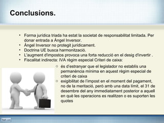 Conclusions.
• Forma jurídica triada ha estat la societat de responsabilitat limitada. Per
donar entrada a Ángel Inversor.
• Àngel Inversor no protegit jurídicament.
• Doctrina UE busca harmonització.
• L'augment d'impostos provoca una forta reducció en el desig d'invertir .
• Fiscalitat indirecta: IVA règim especial Criteri de caixa:
o és d’estranyar que el legislador no establís una
permanència mínima en aquest règim especial de
criteri de caixa
o exigibilitat de l’impost en el moment del pagament,
no de la meritació, però amb una data límit, el 31 de
desembre del any immediatament posterior a aquell
en què les operacions es realitzen o es suporten les
quotes
 