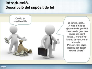 Confio en
vosaltres fills!
Jo també, però...
A més a més us
ajudaré en la gestió! I
conec molta gent que
podria ser client
vostre... Però m’ho
haureu de remunerar
a banda.
Per cert, tinc algún
incentiu per deixar-
vos els diners?
Introducció.
Descripció del supòsit de fet
 