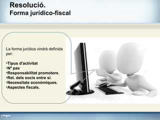 Resolució.
Forma jurídico-fiscal
La forma jurídica vindrà definida
per:
•Tipus d'activitat
•Nº pax
•Responsabilitat promotors.
•Rel. dels socis entre si.
•Necessitats econòmiques.
•Aspectes fiscals.
 