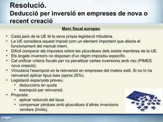 Resolució.
Deducció per inversió en empreses de nova o
recent creació
Marc fiscal europeu
• Cada país de la UE té la seva pròpia legislació tributària.
• La UE considera aquest impost com un element important que afecta el
funcionament del mercat intern.
• Difícil comparar els impostos sobre les plusvàlues dels estats membres de la UE.
• Els àngels inversors no disposen d'un règim impositiu específic.
• Cal unificar criteris fiscals per no penalitzar certes inversions amb risc (PIMES
nova creació).
• Vincularia l’exempció en la reinversió en empreses del mateix estil. Si no hi ha
reinversió aplicar tipus baix (aprox.20%).
• Legislació espanyola preveu:
• deduccions en quota
• exempció per reinversió
• Proposta:
• aplicar reducció del tipus
• compensar pèrdues amb plusvàlues d’altres inversions
similars (límits).
 