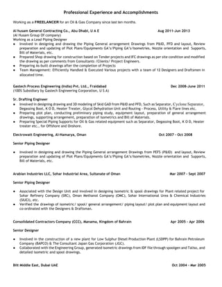  
Professional Experience and Accomplishments
Working as a FREELANCER for an Oil & Gas Company since last ten months. 
 
Al husam General Contracting Co., Abu Dhabi, U A E Aug 2011–Jun 2013 
(Al Husam Group Of company)  
Working as a Lead Piping Designer 
● Involved in designing and drawing the Piping General arrangement Drawings from P&ID, PFD and layout, Review
preparation and updating of Plot Plans/Equipments GA’s/Piping GA’s/Isometries, Nozzle orientation and Supports,
Bill of Materials, etc. 
● Prepared Shop drawing for construction based on Tender projects and IFC drawings as per site condition and modified
the drawing as per comments from Consultants /Clients/ Project Engineers. 
● Preparing As-built drawings after the completion of Projects 
● Team Management: Efficiently Handled & Executed Various projects with a team of 12 Designers and Draftsmen in
allocated time. 
 
Gastech Process Engineering (India) Pvt. Ltd., Fraidabad Dec 2008–June 2011 
(100% Subsidiary by Gastech Engineering Corporation, U S A)  
 
Sr. Drafting Engineer 
● Involved in designing drawing and 3D modeling of Skid GAD from P&ID and PFD, Such as Separator, Cyclone Separator, 
Degassing Boot, K O D, Heater Treater, Glycol Dehydration Unit and Routing - Process, Utility & Flare lines etc.  
● Preparing plot plan, conducting preliminary piping study, equipment layout, preparation of general arrangement
drawings, supporting arrangement, preparation of isometrics and Bill of Materials. 
● Preparing Special Piping Supports for Oil & Gas related equipment such as Separator, Degassing Boot, K O D, Heater
treater etc., for Offshore and Onshore. 
 
Electrowatt Engineering, Al-Hamarya, Oman Oct 2007 – Oct 2008 
 
Senior Piping Designer 
 
● Involved in designing and drawing the Piping General arrangement Drawings from PEFS (P&ID) and layout, Review
preparation and updating of Plot Plans/Equipments GA’s/Piping GA’s/Isometries, Nozzle orientation and Supports,
Bill of Materials, etc. 
 
 
Arabian Industries LLC, Sohar Industrial Area, Sultanate of Oman Mar 2007 – Sept 2007 
 
Senior Piping Designer 
 
● Associated with the Design Unit and involved in designing isometric & spool drawings for Plant related project for
Sohar Refinery Company (SRC), Oman Methanol Company (OMC), Sohar International Urea & Chemical Industries
(SIUCI), etc.  
● Verified the drawings of isometric/ spool/ general arrangement/ piping layout/ plot plan and equipment layout and
co-ordinated with the Designers & Draftsman. 
 
 
Consolidated Contractors Company (CCC), Manama, Kingdom of Bahrain Apr 2005 – Apr 2006 
 
Senior Designer 
 
● Involved in the construction of a new plant for Low Sulphur Diesel Production Plant (LSDPP) for Bahrain Petroleum
Company (BAPCO) & The Consultant Japan Gas Corporation (JGC). 
● Collaborated with the Engineering Group, generated isometric drawings from IDF file through spoolgen and Taliso, and
detailed isometric and spool drawings.  
 
 
Bilt Middle East, Dubai UAE Oct 2004 – Mar 2005 
 
 