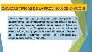 Dentro de los platos típicos que componen la
gastronomía se encuentran los sancochos o sopas,
tamales, el ceviche, platos elaborados a base de
maíz, mariscos y la panela, que es un alimento
elaborado con el jugo de la caña de azúcar. Además
de algunas frituras como el almojábanas,
empanadas, bollos y tamales
COMIDAS TIPICAS DE LA PROVINCIA DE CHIRIQUI.
 