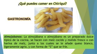 GASTRONOMÍA
¿Qué puedes comer en Chiriquí?
Almojabanos: La almojábana o almojábano es un preparado dulce
típico de la cocina, se hacen con maíz cocido y molido fresco o con
harina de maíz, junto a los cuales se le añade queso blanco,
ligeramente agrio, y con forma de “S” que se fríe.
 