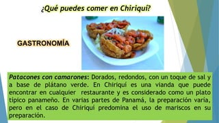 GASTRONOMÍA
¿Qué puedes comer en Chiriquí?
Patacones con camarones: Dorados, redondos, con un toque de sal y
a base de plátano verde. En Chiriquí es una vianda que puede
encontrar en cualquier restaurante y es considerado como un plato
típico panameño. En varias partes de Panamá, la preparación varía,
pero en el caso de Chiriquí predomina el uso de mariscos en su
preparación.
 
