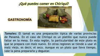 GASTRONOMÍA
¿Qué puedes comer en Chiriquí?
Tamales: El tamal es una preparación típica de varias provincias
de Panamá. En el caso de Chiriquí es un platillo que nunca puede
faltar en la mesa. En esta región, la particularidad de este plato es
que se prepara con maíz nuevo. En otras regiones se tiende a usar el
maíz viejo, es decir, el seco. Aunque es un plato que lleva tiempo,
vale la pena prepararlo y degustar.
 