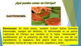 GASTRONOMÍA
¿Qué puedes comer en Chiriquí?
Bienmesabe: En otros países, también existen dulces llamados
bienmesabe, aunque son distintos. El bienmesabe es un postre
tradicional de Chiriquí que también se le llama “mielmesabe”,
posiblemente por la presencia de miel de caña en uno de sus
ingredientes: la raspadura. Este postre tiene tres ingredientes
principales: harina de trigo o de arroz, raspadura y leche.
 