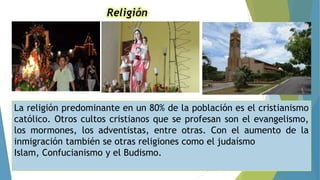 Religión
La religión predominante en un 80% de la población es el cristianismo
católico. Otros cultos cristianos que se profesan son el evangelismo,
los mormones, los adventistas, entre otras. Con el aumento de la
inmigración también se otras religiones como el judaísmo
Islam, Confucianismo y el Budismo.
 