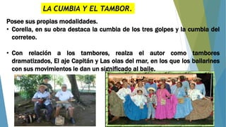 LA CUMBIA Y EL TAMBOR.
Posee sus propias modalidades.
• Corella, en su obra destaca la cumbia de los tres golpes y la cumbia del
correteo.
• Con relación a los tambores, realza el autor como tambores
dramatizados, El aje Capitán y Las olas del mar, en los que los bailarines
con sus movimientos le dan un significado al baile.
 