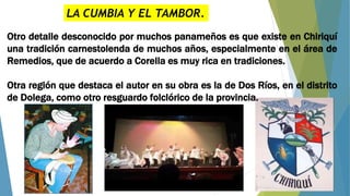 LA CUMBIA Y EL TAMBOR.
Otro detalle desconocido por muchos panameños es que existe en Chiriquí
una tradición carnestolenda de muchos años, especialmente en el área de
Remedios, que de acuerdo a Corella es muy rica en tradiciones.
Otra región que destaca el autor en su obra es la de Dos Ríos, en el distrito
de Dolega, como otro resguardo folclórico de la provincia.
 
