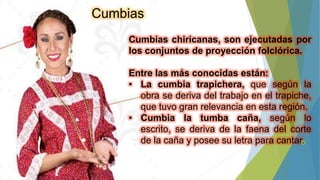 Cumbias
Cumbias chiricanas, son ejecutadas por
los conjuntos de proyección folclórica.
Entre las más conocidas están:
• La cumbia trapichera, que según la
obra se deriva del trabajo en el trapiche,
que tuvo gran relevancia en esta región.
• Cumbia la tumba caña, según lo
escrito, se deriva de la faena del corte
de la caña y posee su letra para cantar.
 
