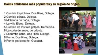 Bailes chiricanos más populares y su región de origen:
1.Cumbia trapichera, Dos Ríos, Dolega.
2.Cumbia párate, Dolega.
3.Molienda de caña, Dolega.
4.La villa Elena, Dolega.
5.Cumbia de los tres golpes, Remedios.
6.La corta de arroz, de oriente.
7.La tumba caña, Dos Ríos, Dolega.
8.Punto, Dos Ríos, Dolega.
9.Punto gualaqueño, Gualaca.
 