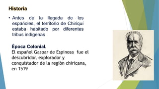 Historia
• Antes de la llegada de los
españoles, el territorio de Chiriquí
estaba habitado por diferentes
tribus indígenas
Época Colonial.
El español Gaspar de Espinosa fue el
descubridor, explorador y
conquistador de la región chiricana,
en 1519
 