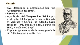 Historia
• 1822, después de la incorporación Pmá. fue
“Departamento del Istmo”.
• José de Abaldía.
• Mayo 26 de 1849-Veraguas fue dividida por
un decreto del Congreso de Nueva Granada
en Veraguas y Chiriquí, se extendía hasta
Bocas del Toro, que pasó a ser, a partir de
1850, cantón de Chiriquí.
• El primer gobernador de la nueva provincia
fue Pablo Arosemena de Barrera.
 