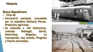 Historia
Época Republicana
• 1916-40
• Ferrocarril nacional, concebido
por el estadista Belisario Porras.
Productos agrícolas.
• Se extendía a 165 kilómetros,
uniendo Pedregal, David,
Potrerillos, Boquete, La
Concepción, San Andrés, Progreso
y Puerto Armuelles.
 