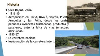 Historia
Época Republicana
• 1916-40
• Aeropuertos en David, Divalá, Volcán, Puerto
Armuelles y San Félix, desde los cuales
pequeñas avionetas trasladaban productos y
pasajeros, ante la falta de vías terrestres
adecuadas.
• 1930-67
• La carretera nacional
• Inauguración de la carretera Inter…
 