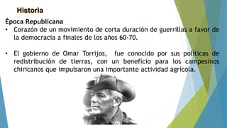 Historia
Época Republicana
• Corazón de un movimiento de corta duración de guerrillas a favor de
la democracia a finales de los años 60-70.
• El gobierno de Omar Torrijos, fue conocido por sus políticas de
redistribución de tierras, con un beneficio para los campesinos
chiricanos que impulsaron una importante actividad agrícola.
 
