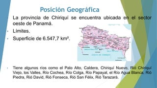 Posición Geográfica
• La provincia de Chiriquí se encuentra ubicada en el sector
oeste de Panamá.
• Límites.
• Superficie de 6.547,7 km².
• Tiene algunos ríos como el Palo Alto, Caldera, Chiriquí Nuevo, Rió Chiriquí
Viejo, los Valles, Río Cochea, Río Colga, Río Papayal, el Río Agua Blanca, Rió
Piedra, Rió David, Rió Fonseca, Rió San Félix, Rió Tarazará.
 
