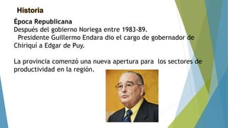 Historia
Época Republicana
Después del gobierno Noriega entre 1983-89.
Presidente Guillermo Endara dio el cargo de gobernador de
Chiriquí a Edgar de Puy.
La provincia comenzó una nueva apertura para los sectores de
productividad en la región.
 