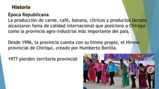 Historia
Época Republicana
La producción de carne, café, banana, cítricos y productos lácteos
alcanzaron fama de calidad internacional que posicionó a Chiriquí
como la provincia agro-industrial más importante del país.
Desde 1996, la provincia cuenta con su himno propio, el Himno
provincial de Chiriquí, creado por Humberto Bonilla.
1977 pierden territorio provincial
 