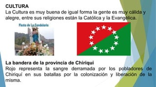CULTURA
La Cultura es muy buena de igual forma la gente es muy cálida y
alegre, entre sus religiones están la Católica y la Evangélica.
La bandera de la provincia de Chiriquí
Rojo representa la sangre derramada por los pobladores de
Chiriquí en sus batallas por la colonización y liberación de la
misma.
 