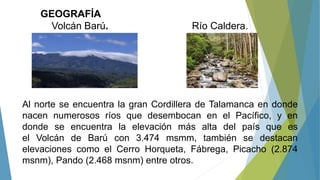 GEOGRAFÍA
Volcán Barú. Río Caldera.
Al norte se encuentra la gran Cordillera de Talamanca en donde
nacen numerosos ríos que desembocan en el Pacífico, y en
donde se encuentra la elevación más alta del país que es
el Volcán de Barú con 3.474 msmm, también se destacan
elevaciones como el Cerro Horqueta, Fábrega, Picacho (2.874
msnm), Pando (2.468 msnm) entre otros.
 