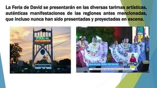 La Feria de David se presentarán en las diversas tarimas artísticas,
auténticas manifestaciones de las regiones antes mencionadas,
que incluso nunca han sido presentadas y proyectadas en escena.
 