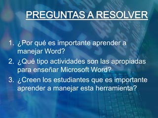 PREGUNTAS A RESOLVER¿Por qué es importante aprender a manejar Word?¿Qué tipo actividades son las apropiadas para enseñar Microsoft Word?¿Creen los estudiantes que es importante aprender a manejar esta herramienta?