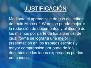 JUSTIFICACIÓN	Mediante el aprendizaje de uso del editor de texto Microsoft Word, se puede mejorar la redacción de documentos y el diseño de los mismos por parte de los alumnos, de igual forma se lograría una mejor presentación en los trabajos escritos y mayor comprensión por parte de los docentes de las ideas expresadas por los educandos.