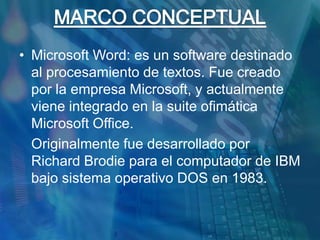 MARCO CONCEPTUALMicrosoft Word: es un software destinado al procesamiento de textos. Fue creado por la empresa Microsoft, y actualmente viene integrado en la suite ofimática Microsoft Office.	Originalmente fue desarrollado por Richard Brodie para el computador de IBM bajo sistema operativo DOS en 1983.