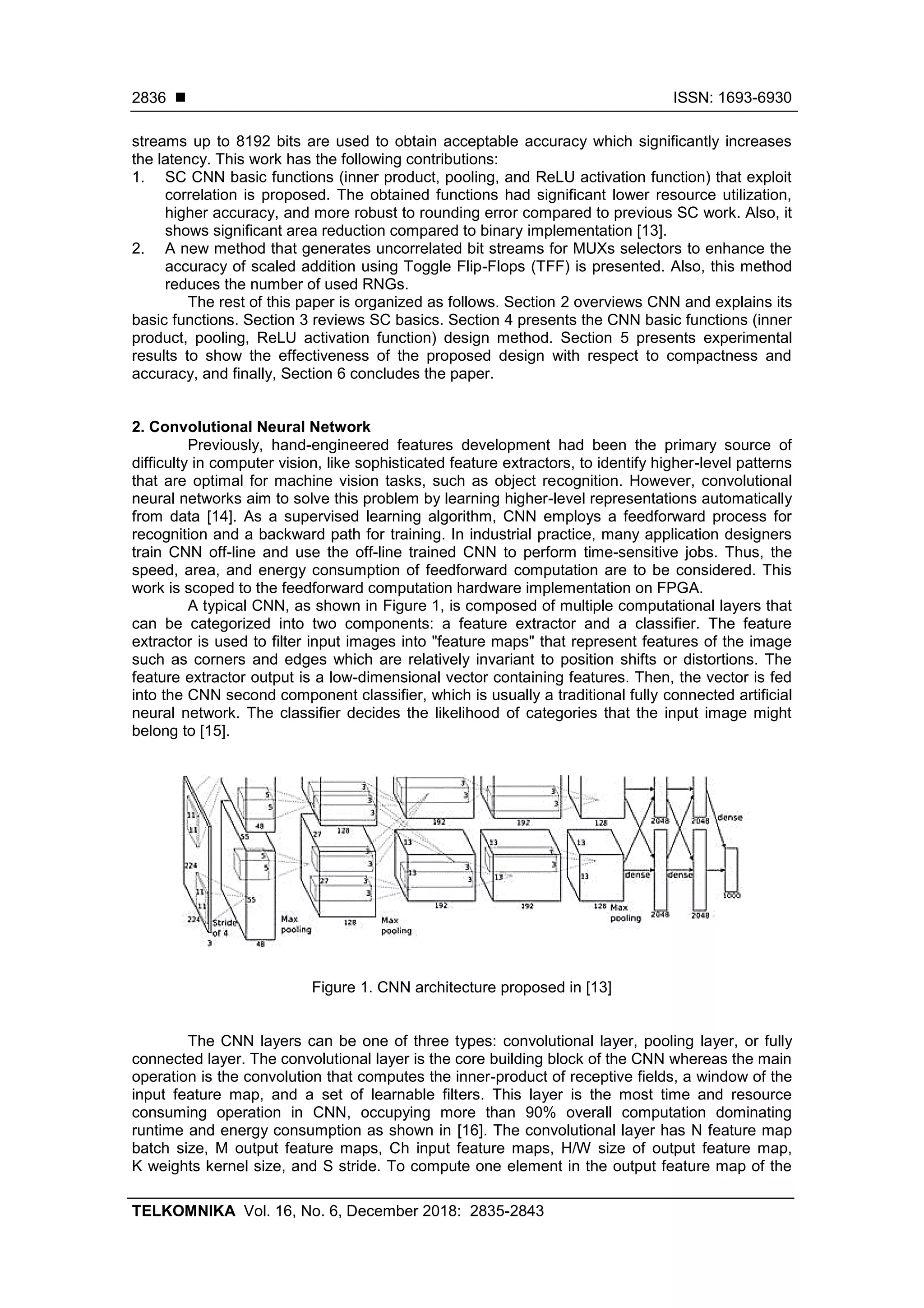  ISSN: 1693-6930 TELKOMNIKA Vol. 16, No. 6, December 2018: 2835-2843 2836 streams up to 8192 bits are used to obtain acceptable accuracy which significantly increases the latency. This work has the following contributions: 1. SC CNN basic functions (inner product, pooling, and ReLU activation function) that exploit correlation is proposed. The obtained functions had significant lower resource utilization, higher accuracy, and more robust to rounding error compared to previous SC work. Also, it shows significant area reduction compared to binary implementation [13]. 2. A new method that generates uncorrelated bit streams for MUXs selectors to enhance the accuracy of scaled addition using Toggle Flip-Flops (TFF) is presented. Also, this method reduces the number of used RNGs. The rest of this paper is organized as follows. Section 2 overviews CNN and explains its basic functions. Section 3 reviews SC basics. Section 4 presents the CNN basic functions (inner product, pooling, ReLU activation function) design method. Section 5 presents experimental results to show the effectiveness of the proposed design with respect to compactness and accuracy, and finally, Section 6 concludes the paper. 2. Convolutional Neural Network Previously, hand-engineered features development had been the primary source of difficulty in computer vision, like sophisticated feature extractors, to identify higher-level patterns that are optimal for machine vision tasks, such as object recognition. However, convolutional neural networks aim to solve this problem by learning higher-level representations automatically from data [14]. As a supervised learning algorithm, CNN employs a feedforward process for recognition and a backward path for training. In industrial practice, many application designers train CNN off-line and use the off-line trained CNN to perform time-sensitive jobs. Thus, the speed, area, and energy consumption of feedforward computation are to be considered. This work is scoped to the feedforward computation hardware implementation on FPGA. A typical CNN, as shown in Figure 1, is composed of multiple computational layers that can be categorized into two components: a feature extractor and a classifier. The feature extractor is used to filter input images into "feature maps" that represent features of the image such as corners and edges which are relatively invariant to position shifts or distortions. The feature extractor output is a low-dimensional vector containing features. Then, the vector is fed into the CNN second component classifier, which is usually a traditional fully connected artificial neural network. The classifier decides the likelihood of categories that the input image might belong to [15]. Figure 1. CNN architecture proposed in [13] The CNN layers can be one of three types: convolutional layer, pooling layer, or fully connected layer. The convolutional layer is the core building block of the CNN whereas the main operation is the convolution that computes the inner-product of receptive fields, a window of the input feature map, and a set of learnable filters. This layer is the most time and resource consuming operation in CNN, occupying more than 90% overall computation dominating runtime and energy consumption as shown in [16]. The convolutional layer has N feature map batch size, M output feature maps, Ch input feature maps, H/W size of output feature map, K weights kernel size, and S stride. To compute one element in the output feature map of the 