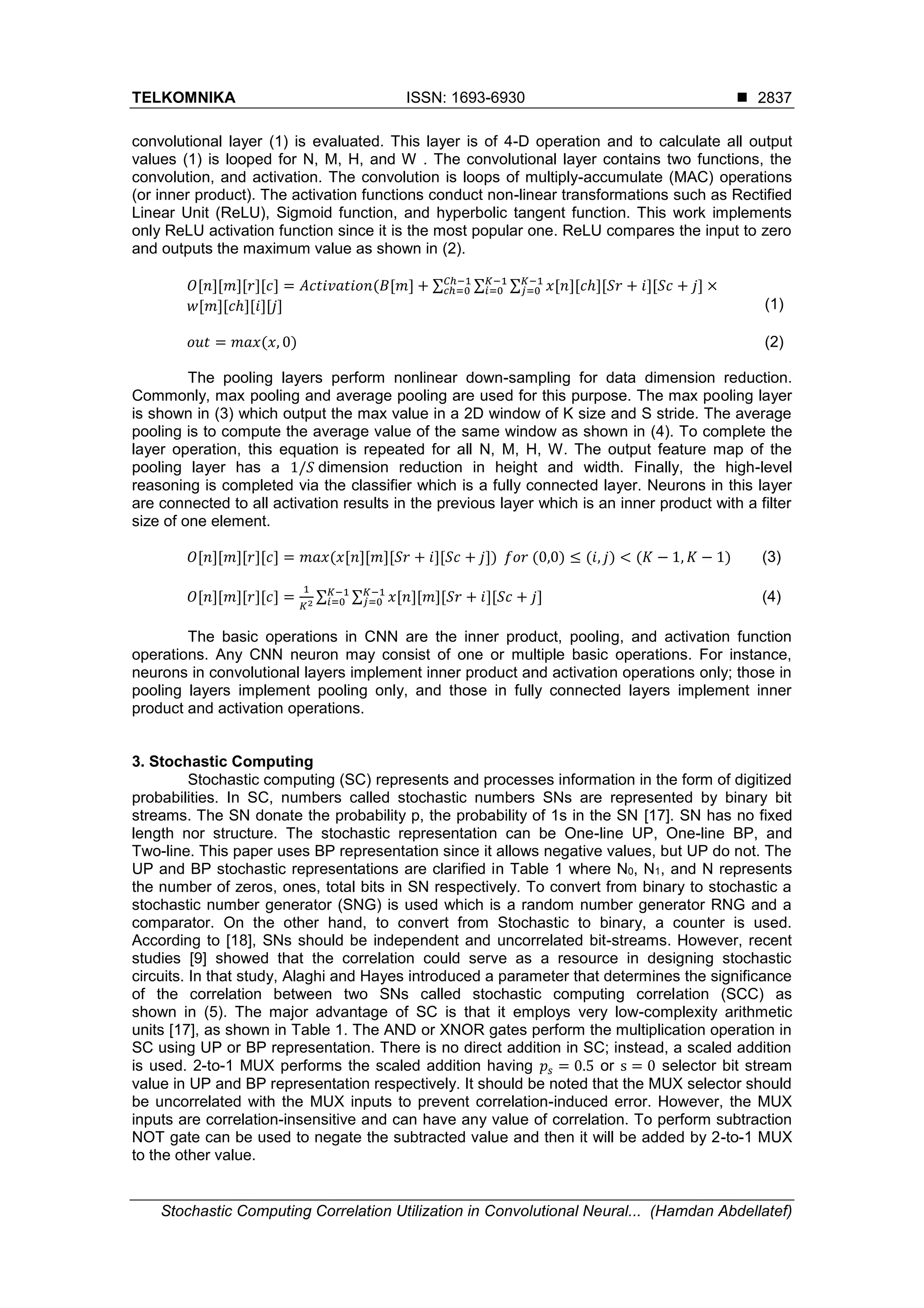 TELKOMNIKA ISSN: 1693-6930  Stochastic Computing Correlation Utilization in Convolutional Neural... (Hamdan Abdellatef) 2837 convolutional layer (1) is evaluated. This layer is of 4-D operation and to calculate all output values (1) is looped for N, M, H, and W . The convolutional layer contains two functions, the convolution, and activation. The convolution is loops of multiply-accumulate (MAC) operations (or inner product). The activation functions conduct non-linear transformations such as Rectified Linear Unit (ReLU), Sigmoid function, and hyperbolic tangent function. This work implements only ReLU activation function since it is the most popular one. ReLU compares the input to zero and outputs the maximum value as shown in (2). 𝑂[𝑛][𝑚][𝑟][𝑐] = 𝐴𝑐𝑡𝑖𝑣𝑎𝑡𝑖𝑜𝑛(𝐵[𝑚] + ∑ ∑ ∑ 𝑥[𝑛][𝑐ℎ][𝑆𝑟 + 𝑖][𝑆𝑐 + 𝑗] ×𝐾−1 𝑗=0 𝐾−1 𝑖=0 𝐶ℎ−1 𝑐ℎ=0 𝑤[𝑚][𝑐ℎ][𝑖][𝑗] (1) 𝑜𝑢𝑡 = 𝑚𝑎𝑥(𝑥, 0) (2) The pooling layers perform nonlinear down-sampling for data dimension reduction. Commonly, max pooling and average pooling are used for this purpose. The max pooling layer is shown in (3) which output the max value in a 2D window of K size and S stride. The average pooling is to compute the average value of the same window as shown in (4). To complete the layer operation, this equation is repeated for all N, M, H, W. The output feature map of the pooling layer has a 1/𝑆 dimension reduction in height and width. Finally, the high-level reasoning is completed via the classifier which is a fully connected layer. Neurons in this layer are connected to all activation results in the previous layer which is an inner product with a filter size of one element. 𝑂[𝑛][𝑚][𝑟][𝑐] = 𝑚𝑎𝑥(𝑥[𝑛][𝑚][𝑆𝑟 + 𝑖][𝑆𝑐 + 𝑗]) 𝑓𝑜𝑟 (0,0) ≤ (𝑖, 𝑗) < (𝐾 − 1, 𝐾 − 1) (3) 𝑂[𝑛][𝑚][𝑟][𝑐] = 1 𝐾2 ∑ ∑ 𝑥[𝑛][𝑚][𝑆𝑟 + 𝑖][𝑆𝑐 + 𝑗]𝐾−1 𝑗=0 𝐾−1 𝑖=0 (4) The basic operations in CNN are the inner product, pooling, and activation function operations. Any CNN neuron may consist of one or multiple basic operations. For instance, neurons in convolutional layers implement inner product and activation operations only; those in pooling layers implement pooling only, and those in fully connected layers implement inner product and activation operations. 3. Stochastic Computing Stochastic computing (SC) represents and processes information in the form of digitized probabilities. In SC, numbers called stochastic numbers SNs are represented by binary bit streams. The SN donate the probability p, the probability of 1s in the SN [17]. SN has no fixed length nor structure. The stochastic representation can be One-line UP, One-line BP, and Two-line. This paper uses BP representation since it allows negative values, but UP do not. The UP and BP stochastic representations are clarified in Table 1 where N0, N1, and N represents the number of zeros, ones, total bits in SN respectively. To convert from binary to stochastic a stochastic number generator (SNG) is used which is a random number generator RNG and a comparator. On the other hand, to convert from Stochastic to binary, a counter is used. According to [18], SNs should be independent and uncorrelated bit-streams. However, recent studies [9] showed that the correlation could serve as a resource in designing stochastic circuits. In that study, Alaghi and Hayes introduced a parameter that determines the significance of the correlation between two SNs called stochastic computing correlation (SCC) as shown in (5). The major advantage of SC is that it employs very low-complexity arithmetic units [17], as shown in Table 1. The AND or XNOR gates perform the multiplication operation in SC using UP or BP representation. There is no direct addition in SC; instead, a scaled addition is used. 2-to-1 MUX performs the scaled addition having 𝑝𝑠 = 0.5 or s = 0 selector bit stream value in UP and BP representation respectively. It should be noted that the MUX selector should be uncorrelated with the MUX inputs to prevent correlation-induced error. However, the MUX inputs are correlation-insensitive and can have any value of correlation. To perform subtraction NOT gate can be used to negate the subtracted value and then it will be added by 2-to-1 MUX to the other value. 
