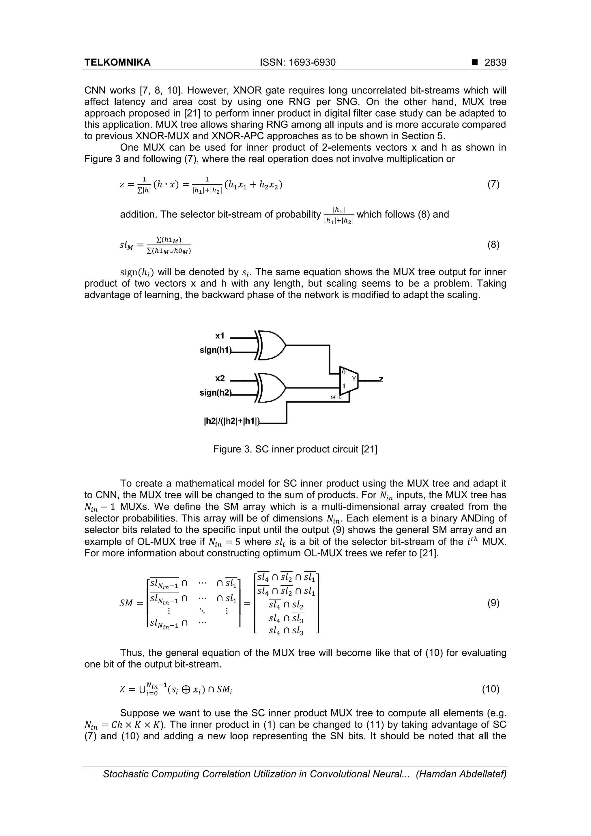 TELKOMNIKA ISSN: 1693-6930  Stochastic Computing Correlation Utilization in Convolutional Neural... (Hamdan Abdellatef) 2839 CNN works [7, 8, 10]. However, XNOR gate requires long uncorrelated bit-streams which will affect latency and area cost by using one RNG per SNG. On the other hand, MUX tree approach proposed in [21] to perform inner product in digital filter case study can be adapted to this application. MUX tree allows sharing RNG among all inputs and is more accurate compared to previous XNOR-MUX and XNOR-APC approaches as to be shown in Section 5. One MUX can be used for inner product of 2-elements vectors x and h as shown in Figure 3 and following (7), where the real operation does not involve multiplication or 𝑧 = 1 ∑|ℎ| (ℎ ∙ 𝑥) = 1 |ℎ1|+|ℎ2| (ℎ1 𝑥1 + ℎ2 𝑥2) (7) addition. The selector bit-stream of probability |ℎ1| |ℎ1|+|ℎ2| which follows (8) and 𝑠𝑙 𝑀 = ∑(ℎ1 𝑀) ∑(ℎ1 𝑀∪ℎ0 𝑀) (8) sign(ℎ𝑖) will be denoted by 𝑠𝑖. The same equation shows the MUX tree output for inner product of two vectors x and h with any length, but scaling seems to be a problem. Taking advantage of learning, the backward phase of the network is modified to adapt the scaling. Figure 3. SC inner product circuit [21] To create a mathematical model for SC inner product using the MUX tree and adapt it to CNN, the MUX tree will be changed to the sum of products. For 𝑁𝑖𝑛 inputs, the MUX tree has 𝑁𝑖𝑛 − 1 MUXs. We define the SM array which is a multi-dimensional array created from the selector probabilities. This array will be of dimensions 𝑁𝑖𝑛. Each element is a binary ANDing of selector bits related to the specific input until the output (9) shows the general SM array and an example of OL-MUX tree if 𝑁𝑖𝑛 = 5 where 𝑠𝑙𝑖 is a bit of the selector bit-stream of the 𝑖 𝑡ℎ MUX. For more information about constructing optimum OL-MUX trees we refer to [21]. 𝑆𝑀 = [ 𝑠𝑙 𝑁𝑖𝑛−1 ̅̅̅̅̅̅̅̅̅ ∩ ⋯ ∩ 𝑠𝑙1 ̅̅̅̅ 𝑠𝑙 𝑁𝑖𝑛−1 ̅̅̅̅̅̅̅̅̅ ∩ ⋯ ∩ 𝑠𝑙1 ⋮ ⋱ ⋮ 𝑠𝑙 𝑁 𝑖𝑛−1 ∩ ⋯ ] = [ 𝑠𝑙4 ̅̅̅̅ ∩ 𝑠𝑙2 ̅̅̅̅ ∩ 𝑠𝑙1 ̅̅̅̅ 𝑠𝑙4 ̅̅̅̅ ∩ 𝑠𝑙2 ̅̅̅̅ ∩ 𝑠𝑙1 𝑠𝑙4 ̅̅̅̅ ∩ 𝑠𝑙2 𝑠𝑙4 ∩ 𝑠𝑙3 ̅̅̅̅ 𝑠𝑙4 ∩ 𝑠𝑙3 ] (9) Thus, the general equation of the MUX tree will become like that of (10) for evaluating one bit of the output bit-stream. 𝑍 = ⋃ (𝑠𝑖 ⊕ 𝑥𝑖) ∩ 𝑆𝑀𝑖 𝑁 𝑖𝑛−1 𝑖=0 (10) Suppose we want to use the SC inner product MUX tree to compute all elements (e.g. 𝑁𝑖𝑛 = 𝐶ℎ × 𝐾 × 𝐾). The inner product in (1) can be changed to (11) by taking advantage of SC (7) and (10) and adding a new loop representing the SN bits. It should be noted that all the 