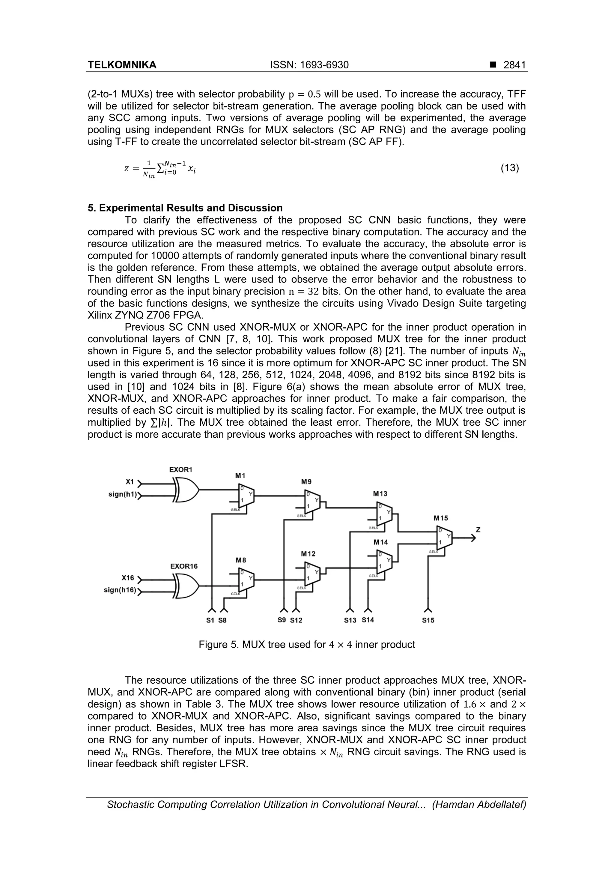 TELKOMNIKA ISSN: 1693-6930  Stochastic Computing Correlation Utilization in Convolutional Neural... (Hamdan Abdellatef) 2841 (2-to-1 MUXs) tree with selector probability p = 0.5 will be used. To increase the accuracy, TFF will be utilized for selector bit-stream generation. The average pooling block can be used with any SCC among inputs. Two versions of average pooling will be experimented, the average pooling using independent RNGs for MUX selectors (SC AP RNG) and the average pooling using T-FF to create the uncorrelated selector bit-stream (SC AP FF). 𝑧 = 1 𝑁 𝑖𝑛 ∑ 𝑥𝑖 𝑁 𝑖𝑛−1 𝑖=0 (13) 5. Experimental Results and Discussion To clarify the effectiveness of the proposed SC CNN basic functions, they were compared with previous SC work and the respective binary computation. The accuracy and the resource utilization are the measured metrics. To evaluate the accuracy, the absolute error is computed for 10000 attempts of randomly generated inputs where the conventional binary result is the golden reference. From these attempts, we obtained the average output absolute errors. Then different SN lengths L were used to observe the error behavior and the robustness to rounding error as the input binary precision n = 32 bits. On the other hand, to evaluate the area of the basic functions designs, we synthesize the circuits using Vivado Design Suite targeting Xilinx ZYNQ Z706 FPGA. Previous SC CNN used XNOR-MUX or XNOR-APC for the inner product operation in convolutional layers of CNN [7, 8, 10]. This work proposed MUX tree for the inner product shown in Figure 5, and the selector probability values follow (8) [21]. The number of inputs 𝑁𝑖𝑛 used in this experiment is 16 since it is more optimum for XNOR-APC SC inner product. The SN length is varied through 64, 128, 256, 512, 1024, 2048, 4096, and 8192 bits since 8192 bits is used in [10] and 1024 bits in [8]. Figure 6(a) shows the mean absolute error of MUX tree, XNOR-MUX, and XNOR-APC approaches for inner product. To make a fair comparison, the results of each SC circuit is multiplied by its scaling factor. For example, the MUX tree output is multiplied by ∑|ℎ|. The MUX tree obtained the least error. Therefore, the MUX tree SC inner product is more accurate than previous works approaches with respect to different SN lengths. Figure 5. MUX tree used for 4 × 4 inner product The resource utilizations of the three SC inner product approaches MUX tree, XNOR- MUX, and XNOR-APC are compared along with conventional binary (bin) inner product (serial design) as shown in Table 3. The MUX tree shows lower resource utilization of 1.6 × and 2 × compared to XNOR-MUX and XNOR-APC. Also, significant savings compared to the binary inner product. Besides, MUX tree has more area savings since the MUX tree circuit requires one RNG for any number of inputs. However, XNOR-MUX and XNOR-APC SC inner product need 𝑁𝑖𝑛 RNGs. Therefore, the MUX tree obtains × 𝑁𝑖𝑛 RNG circuit savings. The RNG used is linear feedback shift register LFSR. 