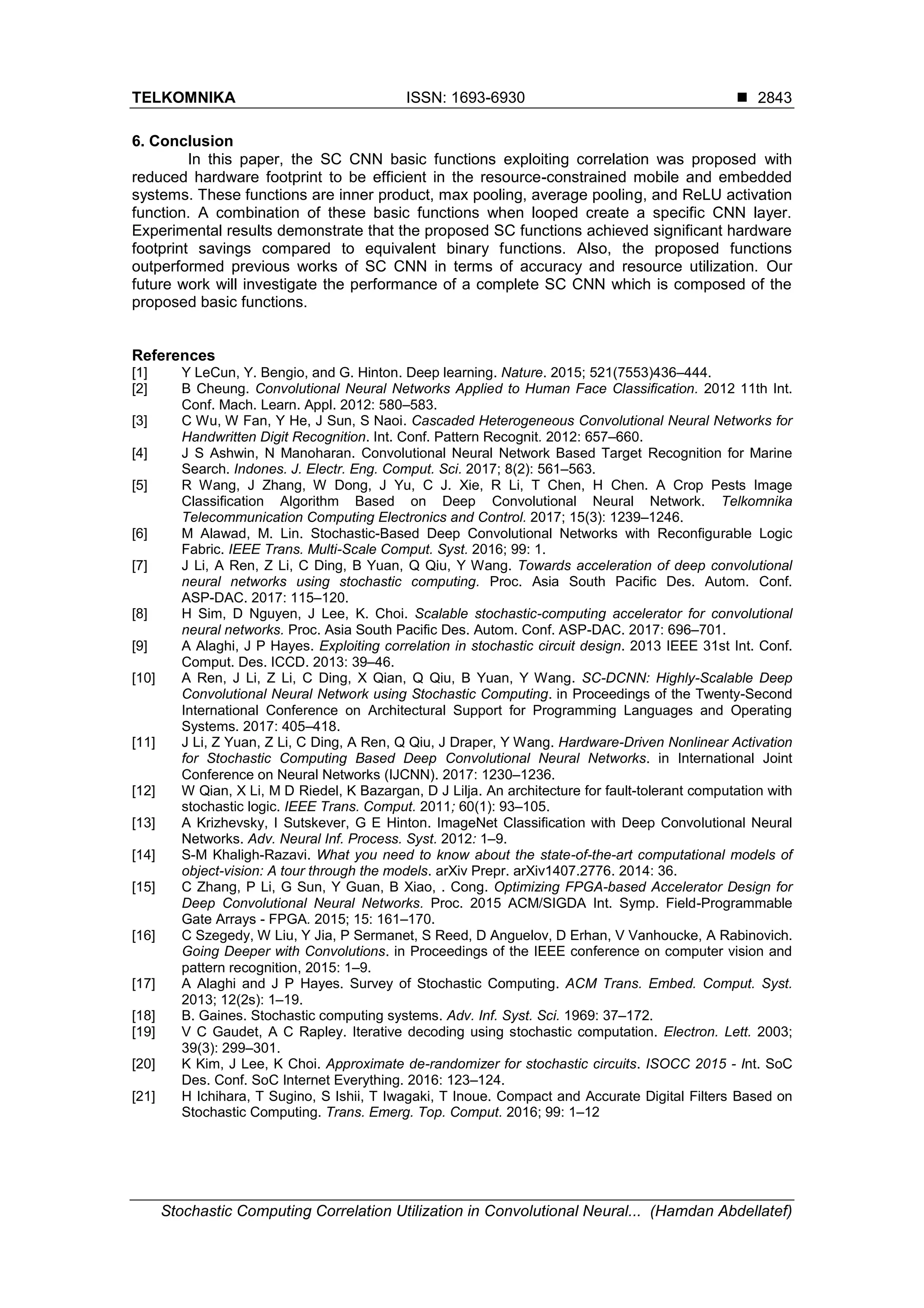 TELKOMNIKA ISSN: 1693-6930  Stochastic Computing Correlation Utilization in Convolutional Neural... (Hamdan Abdellatef) 2843 6. Conclusion In this paper, the SC CNN basic functions exploiting correlation was proposed with reduced hardware footprint to be efficient in the resource-constrained mobile and embedded systems. These functions are inner product, max pooling, average pooling, and ReLU activation function. A combination of these basic functions when looped create a specific CNN layer. Experimental results demonstrate that the proposed SC functions achieved significant hardware footprint savings compared to equivalent binary functions. Also, the proposed functions outperformed previous works of SC CNN in terms of accuracy and resource utilization. Our future work will investigate the performance of a complete SC CNN which is composed of the proposed basic functions. References [1] Y LeCun, Y. Bengio, and G. Hinton. Deep learning. Nature. 2015; 521(7553)436–444. [2] B Cheung. Convolutional Neural Networks Applied to Human Face Classification. 2012 11th Int. Conf. Mach. Learn. Appl. 2012: 580–583. [3] C Wu, W Fan, Y He, J Sun, S Naoi. Cascaded Heterogeneous Convolutional Neural Networks for Handwritten Digit Recognition. Int. Conf. Pattern Recognit. 2012: 657–660. [4] J S Ashwin, N Manoharan. Convolutional Neural Network Based Target Recognition for Marine Search. Indones. J. Electr. Eng. Comput. Sci. 2017; 8(2): 561–563. [5] R Wang, J Zhang, W Dong, J Yu, C J. Xie, R Li, T Chen, H Chen. A Crop Pests Image Classification Algorithm Based on Deep Convolutional Neural Network. Telkomnika Telecommunication Computing Electronics and Control. 2017; 15(3): 1239–1246. [6] M Alawad, M. Lin. Stochastic-Based Deep Convolutional Networks with Reconfigurable Logic Fabric. IEEE Trans. Multi-Scale Comput. Syst. 2016; 99: 1. [7] J Li, A Ren, Z Li, C Ding, B Yuan, Q Qiu, Y Wang. Towards acceleration of deep convolutional neural networks using stochastic computing. Proc. Asia South Pacific Des. Autom. Conf. ASP-DAC. 2017: 115–120. [8] H Sim, D Nguyen, J Lee, K. Choi. Scalable stochastic-computing accelerator for convolutional neural networks. Proc. Asia South Pacific Des. Autom. Conf. ASP-DAC. 2017: 696–701. [9] A Alaghi, J P Hayes. Exploiting correlation in stochastic circuit design. 2013 IEEE 31st Int. Conf. Comput. Des. ICCD. 2013: 39–46. [10] A Ren, J Li, Z Li, C Ding, X Qian, Q Qiu, B Yuan, Y Wang. SC-DCNN: Highly-Scalable Deep Convolutional Neural Network using Stochastic Computing. in Proceedings of the Twenty-Second International Conference on Architectural Support for Programming Languages and Operating Systems. 2017: 405–418. [11] J Li, Z Yuan, Z Li, C Ding, A Ren, Q Qiu, J Draper, Y Wang. Hardware-Driven Nonlinear Activation for Stochastic Computing Based Deep Convolutional Neural Networks. in International Joint Conference on Neural Networks (IJCNN). 2017: 1230–1236. [12] W Qian, X Li, M D Riedel, K Bazargan, D J Lilja. An architecture for fault-tolerant computation with stochastic logic. IEEE Trans. Comput. 2011; 60(1): 93–105. [13] A Krizhevsky, I Sutskever, G E Hinton. ImageNet Classification with Deep Convolutional Neural Networks. Adv. Neural Inf. Process. Syst. 2012: 1–9. [14] S-M Khaligh-Razavi. What you need to know about the state-of-the-art computational models of object-vision: A tour through the models. arXiv Prepr. arXiv1407.2776. 2014: 36. [15] C Zhang, P Li, G Sun, Y Guan, B Xiao, . Cong. Optimizing FPGA-based Accelerator Design for Deep Convolutional Neural Networks. Proc. 2015 ACM/SIGDA Int. Symp. Field-Programmable Gate Arrays - FPGA. 2015; 15: 161–170. [16] C Szegedy, W Liu, Y Jia, P Sermanet, S Reed, D Anguelov, D Erhan, V Vanhoucke, A Rabinovich. Going Deeper with Convolutions. in Proceedings of the IEEE conference on computer vision and pattern recognition, 2015: 1–9. [17] A Alaghi and J P Hayes. Survey of Stochastic Computing. ACM Trans. Embed. Comput. Syst. 2013; 12(2s): 1–19. [18] B. Gaines. Stochastic computing systems. Adv. Inf. Syst. Sci. 1969: 37–172. [19] V C Gaudet, A C Rapley. Iterative decoding using stochastic computation. Electron. Lett. 2003; 39(3): 299–301. [20] K Kim, J Lee, K Choi. Approximate de-randomizer for stochastic circuits. ISOCC 2015 - Int. SoC Des. Conf. SoC Internet Everything. 2016: 123–124. [21] H Ichihara, T Sugino, S Ishii, T Iwagaki, T Inoue. Compact and Accurate Digital Filters Based on Stochastic Computing. Trans. Emerg. Top. Comput. 2016; 99: 1–12 