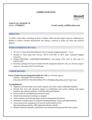 CURRICULUM VITAE
NARAYANA MURTHY M
Mobile - 9740248313 E-mail: murthy_m1985@yahoo.co.in
OBJECTIVE:
To build a career that is enriching in terms of inputs, which provides ample scope for employing my
abilities to achieve constant advancement and seeking a position to utilize my skills and technical
abilities.
WORK EXPERIENCE DETAILS:
• Worked in Taurus Hard Soft Solutions Ltd as Customer Support Engineer – 3years
• Worked in Value point Info services. (PVT) LTD 2007 to 2013 April. Technical Support
Executive.
• Worked PRESTIGE -OAKWOOD RESIDENCE Asia Pacific LTD. 2013 to 2014 June I.T
EXECUTIVE
• Presently working with Toyota Tsusho Network Integration India Pvt. Ltd. as a Desktop support
Engineer –December 2015 to till the date.
CAREER HISTORY:
Toyota Tsusho Network Integration India Pvt. Ltd. as a Desktop support
Engineer –December 2015 to till the date,
Client for (TOYOTA TSUSHO INDIA PVT.LTD Bidaai) Reporting to the Team Lead
Accomplishment
• Supports local and remote users' needs, requests, and issues within established standards.
• Provide first level and advanced support to troubleshoot and resolve desktop and Laptop
hardware and software problems. Client like Microsoft Outlook
• Resolve network and application password issues.
• Attend team and project meetings as assigned.
• Track company assets through approved asset management procedures.
• Participate in project teams as assigned including planning, testing, and implementation.
• Access permission, management of network shared folders & files
Operational Responsibility, ERP Application Beehive &SAP
• Deaokin Software manually script need to run and take the backup and file need to move
 