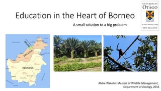 Education in the Heart of Borneo
A small solution to a big problem
Abbie Wakelin: Masters of Wildlife Management,
Department of Zoology, 2016
 