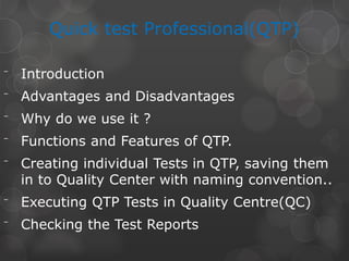 Quick test Professional(QTP)
⁻ Introduction
⁻ Advantages and Disadvantages
⁻ Why do we use it ?
⁻ Functions and Features of QTP.
⁻ Creating individual Tests in QTP, saving them
in to Quality Center with naming convention..
⁻ Executing QTP Tests in Quality Centre(QC)
⁻ Checking the Test Reports
 