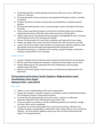 • Understand and able to utilize planning tools such as MS excel, Access, MS Project,
Primavera , Maximo
• Develop and update resource (manpower and equipment) histogram weekly or monthly
as required.
• Evaluate allocation of resources and provide recommendations to maintain required
progress.
• Develop and implement plan versus actual and prepare reports and analyses deviations
from plan.
• Track, monitor and forecast progress of all activities and deliverable such as products,
engineering documents, fabrication status and construction of all discipline.
• Analyze gaps between the planned and actual progress and highlight the areas of concern
which required action of the associate task member.
• Present risk based analysis of most likely completion and expected deviation range.
• Prepare and update three weeks look-ahead schedule that reflect the priority activities
• Liaises with all team leaders and/or members to communicate required completion dates
and interface between functional team/operational team and project team.
• Participate all meeting ( i.e schedule review meeting , progress meeting, coordination
meeting, constructability review meeting)
Additional Tasks:
• Analyze Company income statement and investigate deviation between actual and plan
• Monitor and control equipments standards of operation and investigate any deviation
• Prepare Master plan for all equipments Preventive Maintenance and investigate
implementation Deviation
• Monitor and Control Quality Control processes are followed and implemented in the
department
Procurement and Contract Senior Engineer ,Ridgewood for water 
Desalination, Cairo, Egypt 
(January 2012 – June 2014) 
Main Tasks:-
• Obtain a correct understanding of the client’s requirements.
• Prepare the Company’s quotation response in accordance with the established procedures
for investigation, design, costing and presentation
• To ensure that the documentation received for orders / enquiries is sufficiently
informative/detailed to allow efficient processing of the work
• To process orders in accordance with the established procedures for materials , bought
out items, labour and site equipment
• To maintain an accurate and complete file record of all calculations, Material Lists,
costings, drawings ,correspendance and purchase orders using software such as primavera
,Maximo , and I developed a database using access that can track all documents and
reports for missing documents
 