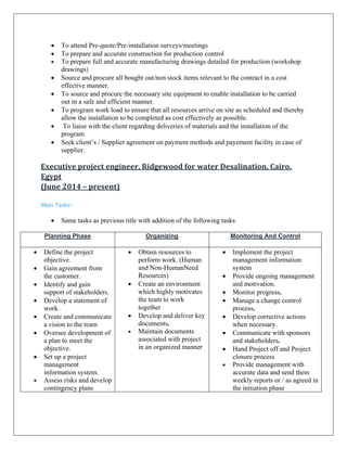 • To attend Pre-quote/Pre-installation surveys/meetings
• To prepare and accurate construction for production control
• To prepare full and accurate manufacturing drawings detailed for production (workshop
drawings)
• Source and procure all bought out/non stock items relevant to the contract in a cost
effective manner.
• To source and procure the necessary site equipment to enable installation to be carried
out in a safe and efficient manner.
• To program work load to ensure that all resources arrive on site as scheduled and thereby
allow the installation to be completed as cost effectively as possible.
• To liaise with the client regarding deliveries of materials and the installation of the
program
• Seek client’s / Supplier agreement on payment methods and payement facility in case of
supplier.
Executive project engineer, Ridgewood for water Desalination, Cairo, 
Egypt 
(June 2014 – present) 
 
Main Tasks:-
• Same tasks as previous title with addition of the following tasks
Planning Phase Organizing Monitoring And Control
• Define the project
objective.
• Gain agreement from
the customer.
• Identify and gain
support of stakeholders.
• Develop a statement of
work.
• Create and communicate
a vision to the team
• Oversee development of
a plan to meet the
objective.
• Set up a project
management
information system.
• Assess risks and develop
contingency plans
• Obtain resources to
perform work. (Human
and Non-HumanNeed
Resources)
• Create an environment
which highly motivates
the team to work
together
• Develop and deliver key
documents.
• Maintain documents
associated with project
in an organized manner
• Implement the project
management information
system
• Provide ongoing management
and motivation.
• Monitor progress.
• Manage a change control
process.
• Develop corrective actions
when necessary.
• Communicate with sponsors
and stakeholders.
• Hand Project off and Project
closure process
• Provide management with
accurate data and send them
weekly reports or / as agreed in
the initiation phase
 