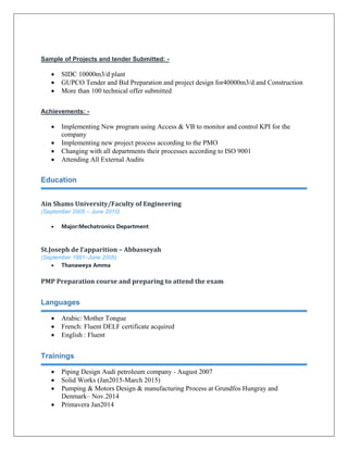 Sample of Projects and tender Submitted: -
• SIDC 10000m3/d plant
• GUPCO Tender and Bid Preparation and project design for40000m3/d and Construction
• More than 100 technical offer submitted
Achievements: -
• Implementing New program using Access & VB to monitor and control KPI for the
company
• Implementing new project process according to the PMO
• Changing with all departments their processes according to ISO 9001
• Attending All External Audits
Education
Ain Shams University/Faculty of Engineering 
(September 2005 – June 2010)
• Major:Mechatronics Department
St.Joseph de l’apparition – Abbasseyah  
(September 1991–June 2005)
• Thanaweya Amma
PMP Preparation course and preparing to attend the exam  
Languages
• Arabic: Mother Tongue
• French: Fluent DELF certificate acquired
• English : Fluent
Trainings
• Piping Design Audi petroleum company - August 2007
• Solid Works (Jan2015-March 2015)
• Pumping & Motors Design & manufacturing Process at Grundfos Hungray and
Denmark– Nov.2014
• Primavera Jan2014
 
