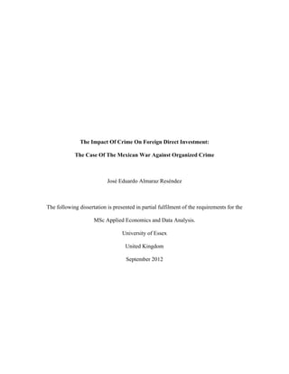 The Impact Of Crime On Foreign Direct Investment:
The Case Of The Mexican War Against Organized Crime
José Eduardo Almaraz Reséndez
The following dissertation is presented in partial fulfilment of the requirements for the
MSc Applied Economics and Data Analysis.
University of Essex
United Kingdom
September 2012
 