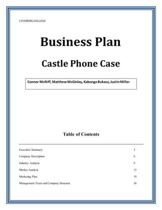 LYCOMINGCOLLEGE
Table of Contents
Executive Summary 3
Company Description 6
Industry Analysis 9
Market Analysis 13
Marketing Plan 19
Management Team and Company Structure 24
Business Plan
Castle Phone Case
Connor McNiff, MatthewMcGinley, KabongoBukasa, JustinMiller
 