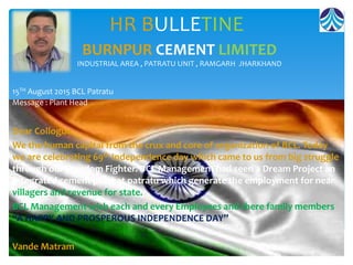 HR BULLETINE
Dear Collogue
We the human capital from the crux and core of organization of BCL. Today
we are celebrating 69th Independence day which came to us from big struggle
through our Freedom Fighter. BCL Management had seen a Dream Project an
Integrated cement plant at patratu which generate the employment for near
villagers and revenue for state.
BCL Management wish each and every Employees and there family members
“A HAPPY AND PROSPEROUS INDEPENDENCE DAY”
Vande Matram
BURNPUR CEMENT LIMITED
INDUSTRIAL AREA , PATRATU UNIT , RAMGARH JHARKHAND
15TH August 2015 BCL Patratu
Message : Plant Head
 